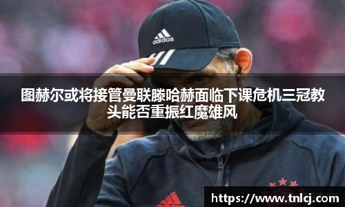 图赫尔或将接管曼联滕哈赫面临下课危机三冠教头能否重振红魔雄风